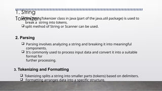  The StringTokenizer class in Java (part of the java.util package) is used to
break a string into tokens.
 split method of String or Scanner can be used.
2. Parsing
 Parsing involves analyzing a string and breaking it into meaningful
components.
 It's commonly used to process input data and convert it into a suitable
format for
further processing.
3. Tokenizing and Formatting
 Tokenizing splits a string into smaller parts (tokens) based on delimiters.
 Formatting arranges data into a specific structure.
1. String
Tokenizer
 