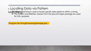 4. Locating Data via Pattern
Matching
 Pattern matching is used to locate specific data patterns within a string.
 The Pattern and Matcher classes from the java.util.regex package are used
for this purpose.
Program 34: StringProcessingExample.java
 
