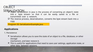  Object serialization in Java is the process of converting an object's state
into a byte stream so that it can be easily saved to a file or
transmitted over a network.
 The reverse process, deserialization, converts the byte stream back into a
copy
of the original object.
OBJECT
SERIALIZATION
Applications
1. Persistence
 Serialization allows you to save the state of an object to a file, database, or other
storage
mechanism, and later restore it.
 This is useful for applications that need to save user settings, application state, or
other data between sessions.
Program 35: SerializationExample.java
 