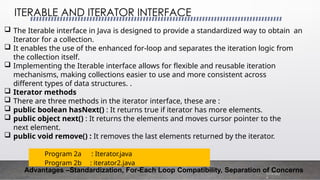  The Iterable interface in Java is designed to provide a standardized way to obtain an
Iterator for a collection.
 It enables the use of the enhanced for-loop and separates the iteration logic from
the collection itself.
 Implementing the Iterable interface allows for flexible and reusable iteration
mechanisms, making collections easier to use and more consistent across
different types of data structures. .
 Iterator methods
 There are three methods in the iterator interface, these are :
 public boolean hasNext() : It returns true if iterator has more elements.
 public object next() : It returns the elements and moves cursor pointer to the
next element.
 public void remove() : It removes the last elements returned by the iterator.
ITERABLE AND ITERATOR INTERFACE
7/19/202
4
Advantages –Standardization, For-Each Loop Compatibility, Separation of Concerns
Program 2a : Iterator.java
Program 2b : iterator2.java
 