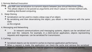 2. Remote Method Invocation
(RMI)
 Java RMI uses serialization to transmit objects between Java Virtual Machines (JVMs).
 This allows objects to be passed as arguments and return values in remote method calls,
enabling distributed computing.
3. Deep Cloning
 Serialization can be used to create a deep copy of an object.
 By serializing and then deserializing the object, you obtain a new instance with the same
state
as the original.
4. Messaging and Networking
 In network communications and messaging systems, objects can be serialized and
sent over the network. For example, in a client-server application, objects representing
requests and responses can be serialized for transmission.
,
5. Caching
 Serialized objects can be stored in caches to improve application performance.
 When a request is made, the application can check the cache and retrieve the serialized
object if available, avoiding the need for expensive recalculations or database queries.
 