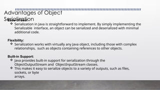 Advantages of Object
Serialization
Ease of Use:
 Serialization in Java is straightforward to implement. By simply implementing the
Serializable interface, an object can be serialized and deserialized with minimal
additional code.
Flexibility:
 Serialization works with virtually any Java object, including those with complex
relationships, such as objects containing references to other objects.
Built-in Support:
 Java provides built-in support for serialization through the
ObjectOutputStream and ObjectInputStream classes.
 This makes it easy to serialize objects to a variety of outputs, such as files,
sockets, or byte
arrays.
 