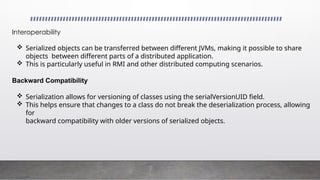 Interoperability
 Serialized objects can be transferred between different JVMs, making it possible to share
objects between different parts of a distributed application.
 This is particularly useful in RMI and other distributed computing scenarios.
Backward Compatibility
 Serialization allows for versioning of classes using the serialVersionUID field.
 This helps ensure that changes to a class do not break the deserialization process, allowing
for
backward compatibility with older versions of serialized objects.
 