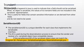 The transient keyword in Java is used to indicate that a field should not be serialized.
When an object is serialized, the values of its transient fields are not included in the
serialized representation.
 This is useful for fields that contain sensitive information or are derived from other
fields
and do not need to be saved.
SerialVersionUID
 The serialVersionUID is a unique identifier for each class that implements the
Serializable
interface.
 This ID is used during the deserialization process to ensure that the sender and
receiver of a serialized object have compatible classes.
 If the serialVersionUID of the serialized object does not match the
serialVersionUID of the class, an InvalidClassException is thrown.
Transient
Keyword
Program 36 : Person.java , SerializeExample.java, DeserializeExample.java
 