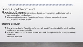 PipedOutputStream and
PipedInputStream
 These classes are designed for inter-thread communication and include built-in
synchronization mechanisms.
 When data is written to a PipedOutputStream, it becomes available to the
connected PipedInputStream.
Blocking Behavior
 The write method in PipedOutputStream will block if the pipe's buffer is full, waiting
until space becomes available.
 The read method in PipedInputStream will block if the pipe's buffer is empty, waiting
until data
becomes available.
 