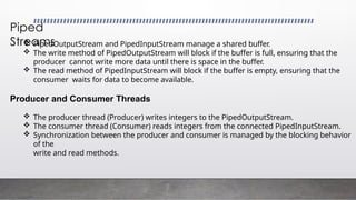 Piped
Streams
 PipedOutputStream and PipedInputStream manage a shared buffer.
 The write method of PipedOutputStream will block if the buffer is full, ensuring that the
producer cannot write more data until there is space in the buffer.
 The read method of PipedInputStream will block if the buffer is empty, ensuring that the
consumer waits for data to become available.
Producer and Consumer Threads
 The producer thread (Producer) writes integers to the PipedOutputStream.
 The consumer thread (Consumer) reads integers from the connected PipedInputStream.
 Synchronization between the producer and consumer is managed by the blocking behavior
of the
write and read methods.
 