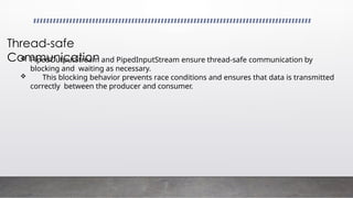 Thread-safe
Communication
 PipedOutputStream and PipedInputStream ensure thread-safe communication by
blocking and waiting as necessary.
 This blocking behavior prevents race conditions and ensures that data is transmitted
correctly between the producer and consumer.
 