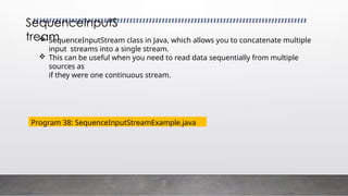  SequenceInputStream class in Java, which allows you to concatenate multiple
input streams into a single stream.
 This can be useful when you need to read data sequentially from multiple
sources as
if they were one continuous stream.
SequenceInputS
tream
Program 38: SequenceInputStreamExample.java
 