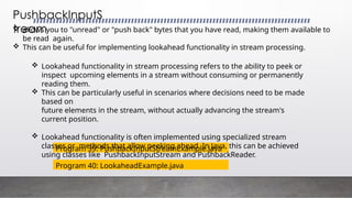 PushbackInputS
tream
Program 39: PushbackInputStreamExample.java
 allows you to "unread" or "push back" bytes that you have read, making them available to
be read again.
 This can be useful for implementing lookahead functionality in stream processing.
 Lookahead functionality in stream processing refers to the ability to peek or
inspect upcoming elements in a stream without consuming or permanently
reading them.
 This can be particularly useful in scenarios where decisions need to be made
based on
future elements in the stream, without actually advancing the stream's
current position.
 Lookahead functionality is often implemented using specialized stream
classes or methods that allow peeking ahead. In Java, this can be achieved
using classes like PushbackInputStream and PushbackReader.
Program 40: LookaheadExample.java
 