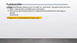  PushbackReader allows you to "unread" or "push back" characters that you have
read, making them available to be read again.
 This can be particularly useful for implementing lookahead functionality in
stream
processing.
PushbackRe
ader
Program 41: PushbackReaderExample.java
 