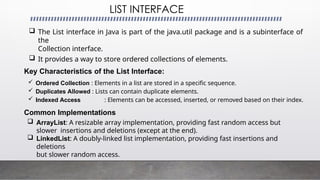 LIST INTERFACE
 The List interface in Java is part of the java.util package and is a subinterface of
the
Collection interface.
 It provides a way to store ordered collections of elements.
Key Characteristics of the List Interface:
 Ordered Collection : Elements in a list are stored in a specific sequence.
 Duplicates Allowed : Lists can contain duplicate elements.
 Indexed Access : Elements can be accessed, inserted, or removed based on their index.
Common Implementations
 ArrayList: A resizable array implementation, providing fast random access but
slower insertions and deletions (except at the end).
 LinkedList: A doubly-linked list implementation, providing fast insertions and
deletions
but slower random access.
 