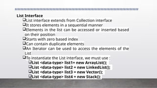 List Interface
List interface extends from Collection interface
It stores elements in a sequential manner
Elements in the list can be accessed or inserted based
on their position
Starts with zero based index
Can contain duplicate elements
An Iterator can be used to access the elements of the
List
To instantiate the List interface, we must use :
List <data-type> list1= new ArrayList();
List <data-type> list2 = new LinkedList();
List <data-type> list3 = new Vector();
List <data-type> list4 = new Stack();
 