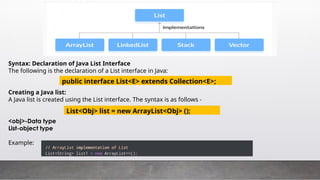 Syntax: Declaration of Java List Interface
The following is the declaration of a List interface in Java:
Creating a Java list:
A Java list is created using the List interface. The syntax is as follows -
<obj>-Data type
List-object type
Example:
public interface List<E> extends Collection<E>;
List<Obj> list = new ArrayList<Obj> ();
 