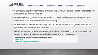 • A LinkedList is ordered by index position, like ArrayList, except that the elements are
doubly-linked to one another.
• Linked list has a concept of nodes and data. Here Node is storing values of next
node while data stores the value it is holding.
• LinkedList may iterate more slowly than an ArrayList, but it's a good choice when
you need fast insertion and deletion.
• The first constructor builds an empty linked list. The second constructor builds a
linked list that is initialized with the elements of the collection c.
Linked List:
LinkedList has the two constructors shown here:
LinkedList( )
LinkedList(Collection<? extends E> c)
 