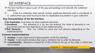 SET INTERFACE
Program 3 : SetExample.java
 The Set interface in Java is part of the java.util package and extends the Collection
interface.
 A Set is a collection that cannot contain duplicate elements and is unordered. It
is useful when you want to ensure that no duplicates are present in your collection
Key Characteristics of the Set Interface:
 No Duplicates: A set does not allow duplicate elements.
 Unordered: The elements in a set are not ordered. The order of elements is not
guaranteed and can vary depending on the implementation.
 Null Elements: Sets can contain at most one null element (depending on the
implementation).
Common Implementations
 HashSet: A hash table-based implementation of the Set interface.
 TreeSet : A Set implementation that uses a red-black tree to order its elements.
 LinkedHashSet : Maintains a linked list of the entries in the set, in the order in which they
were insisted.
 