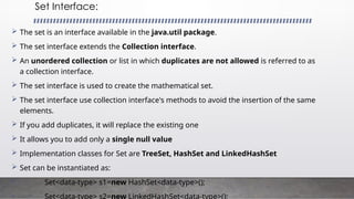 Set Interface:
 The set is an interface available in the java.util package.
 The set interface extends the Collection interface.
 An unordered collection or list in which duplicates are not allowed is referred to as
a collection interface.
 The set interface is used to create the mathematical set.
 The set interface use collection interface's methods to avoid the insertion of the same
elements.
 If you add duplicates, it will replace the existing one
 It allows you to add only a single null value
 Implementation classes for Set are TreeSet, HashSet and LinkedHashSet
 Set can be instantiated as:
• Set<data-type> s1=new HashSet<data-type>();
•
 