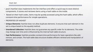 Hash Set:
• Java's HashSet class implements the Set interface and offers a quick way to store distinct
components. It stores and retrieves items using a hash table on the inside.
• Based on their hash codes, items may be quickly accessed using the hash table, which offers
constant-time performance for simple operations.
• PROPERTIES OF HASHSET
• Unique Elements: HashSet does not allow duplicate elements. It ensures that each element in the
set is unique based on the equals() method.
• Unordered Collection: HashSet does not guarantee any specific order for its elements. The order
may change over time and is influenced by the internal hash table structure.
• Fast Performance: HashSet provides constant-time performance for basic operations like add,
remove, and contain. The hash table data structure enables efficient retrieval and manipulation of
elements.
 