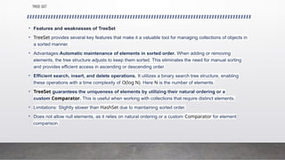 TREE SET
• Features and weaknesses of TreeSet
• TreeSet provides several key features that make it a valuable tool for managing collections of objects in
a sorted manner.
• Advantages:Automatic maintenance of elements in sorted order. When adding or removing
elements, the tree structure adjusts to keep them sorted. This eliminates the need for manual sorting
and provides efficient access in ascending or descending order.
• Efficient search, insert, and delete operations. It utilizes a binary search tree structure, enabling
these operations with a time complexity of O(log N). Here N is the number of elements.
• TreeSet guarantees the uniqueness of elements by utilizing their natural ordering or a
custom Comparator. This is useful when working with collections that require distinct elements.
• Limitations: Slightly slower than HashSet due to maintaining sorted order.
• Does not allow null elements, as it relies on natural ordering or a custom Comparator for element
comparison.
 