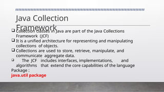 Java Collection
Framework
 Collection classes in Java are part of the Java Collections
Framework (JCF)
 It is a unified architecture for representing and manipulating
collections of objects.
 Collections are used to store, retrieve, manipulate, and
communicate aggregate data.
 The JCF includes interfaces, implementations, and
algorithms that extend the core capabilities of the language
Package :
java.util package
 