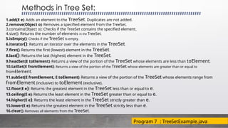 Methods in Tree Set:
1.add(E e): Adds an element to the TreeSet. Duplicates are not added.
2.remove(Object o): Removes a specified element from the TreeSet.
3.contains(Object o): Checks if the TreeSet contains the specified element.
4.size(): Returns the number of elements in the TreeSet.
5.isEmpty(): Checks if the TreeSet is empty.
6.iterator(): Returns an iterator over the elements in the TreeSet.
7.first(): Returns the first (lowest) element in the TreeSet.
8.last(): Returns the last (highest) element in the TreeSet.
9.headSet(E toElement): Returns a view of the portion of the TreeSet whose elements are less than toElement.
10.tailSet(E fromElement): Returns a view of the portion of the TreeSet whose elements are greater than or equal to
fromElement.
11.subSet(E fromElement, E toElement): Returns a view of the portion of the TreeSet whose elements range from
fromElement (inclusive) to toElement (exclusive).
12.floor(E e): Returns the greatest element in the TreeSet less than or equal to e.
13.ceiling(E e): Returns the least element in the TreeSet greater than or equal to e.
14.higher(E e): Returns the least element in the TreeSet strictly greater than e.
15.lower(E e): Returns the greatest element in the TreeSet strictly less than e.
16.clear(): Removes all elements from the TreeSet.
Program 7 : TreeSetExample.java
 