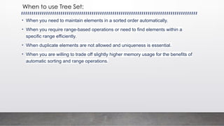 When to use Tree Set:
• When you need to maintain elements in a sorted order automatically.
• When you require range-based operations or need to find elements within a
specific range efficiently.
• When duplicate elements are not allowed and uniqueness is essential.
• When you are willing to trade off slightly higher memory usage for the benefits of
automatic sorting and range operations.
 
