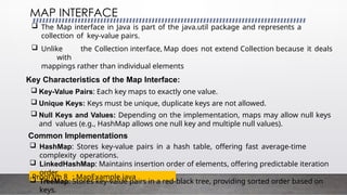 MAP INTERFACE
Program 8 : MapExample.java
 The Map interface in Java is part of the java.util package and represents a
collection of key-value pairs.
 Unlike the Collection interface, Map does not extend Collection because it deals
with
mappings rather than individual elements
Key Characteristics of the Map Interface:
 Key-Value Pairs: Each key maps to exactly one value.
 Unique Keys: Keys must be unique, duplicate keys are not allowed.
 Null Keys and Values: Depending on the implementation, maps may allow null keys
and values (e.g., HashMap allows one null key and multiple null values).
Common Implementations
 HashMap: Stores key-value pairs in a hash table, offering fast average-time
complexity operations.
 LinkedHashMap: Maintains insertion order of elements, offering predictable iteration
order.
 TreeMap: Stores key-value pairs in a red-black tree, providing sorted order based on
keys.
 