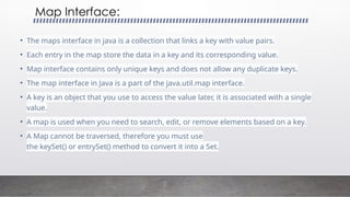Map Interface:
• The maps interface in java is a collection that links a key with value pairs.
• Each entry in the map store the data in a key and its corresponding value.
• Map interface contains only unique keys and does not allow any duplicate keys.
• The map interface in Java is a part of the java.util.map interface.
• A key is an object that you use to access the value later, it is associated with a single
value.
• A map is used when you need to search, edit, or remove elements based on a key.
• A Map cannot be traversed, therefore you must use
the keySet() or entrySet() method to convert it into a Set.
 