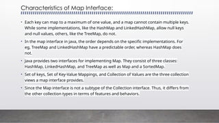Characteristics of Map Interface:
• Each key can map to a maximum of one value, and a map cannot contain multiple keys.
While some implementations, like the HashMap and LinkedHashMap, allow null keys
and null values, others, like the TreeMap, do not.
• In the map interface in java, the order depends on the specific implementations. For
eg, TreeMap and LinkedHashMap have a predictable order, whereas HashMap does
not.
• Java provides two interfaces for implementing Map. They consist of three classes:
HashMap, LinkedHashMap, and TreeMap as well as Map and a SortedMap.
• Set of keys, Set of Key-Value Mappings, and Collection of Values are the three collection
views a map interface provides.
• Since the Map interface is not a subtype of the Collection interface. Thus, it differs from
the other collection types in terms of features and behaviors.
 