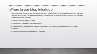 When to use Map Interface:
• When someone has to retrieve and update elements based on keys or execute lookups by keys, the maps
are used. Additionally, For key-value association mapping like dictionaries, maps are useful. The following
are a few common scenarios:
1. A map of cities and their zip codes.
2. A map of error codes with their descriptions.
3. A map of school classes and the students names. Each key (class) is associated with a list of values
(student).
4. A map of managers and employees in a company.
 