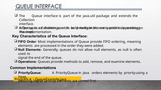 QUEUE INTERFACE
Program 4 : QueueExample.java
 The Queue interface is part of the java.util package and extends the
Collection
interface.
 A Queue is a collection used to hold multiple elements prior to processing.
However,
other types of orderings, such as priority order, are possible depending on
the implementation.
Key Characteristics of the Queue Interface:
 FIFO Order: Most implementations of Queue provide FIFO ordering, meaning
elements are processed in the order they were added.
 Null Elements: Generally, queues do not allow null elements, as null is often
used to
signal the end of the queue.
 Operations: Queues provide methods to add, remove, and examine elements.
Common Implementations
 PriorityQueue: A PriorityQueue in Java orders elements by priorityusing a
heap,
ensuring higher priority elements are served first.
 