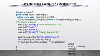 49
Java HashMap Example: No Duplicate Key
import java.util.*;
public class HashMapExample2{
public static void main(String args[]){
HashMap<Integer,String> map=new HashMap<Integer,String>();
//Creating HashMap
map.put(1,"Mango"); //Put elements in Map
map.put(2,"Apple");
map.put(3,"Banana");
map.put(1,"Grapes"); //trying duplicate key
System.out.println("Iterating Hashmap...");
for(Map.Entry m : map.entrySet()){
System.out.println(m.getKey()+" "+m.getValue());
}
}
}
Output:
Iterating Hashmap...
1 Grapes
2 Apple
3 Banana
 