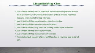 62
LinkedHashMap Class
 Java LinkedHashMap class is Hashtable and Linked list implementation of
the Map interface, with predictable iteration order. It inherits HashMap
class and implements the Map interface.
 Java LinkedHashMap contains values based on the key.
 Java LinkedHashMap contains unique elements.
 Java LinkedHashMap may have one null key and multiple null values.
 Java LinkedHashMap is non synchronized.
 Java LinkedHashMap maintains insertion order.
 The initial default capacity of Java HashMap class is 16 with a load factor of
0.75.
 