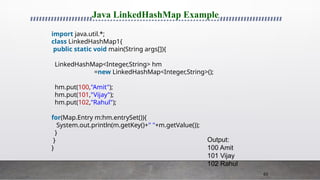 63
Java LinkedHashMap Example
import java.util.*;
class LinkedHashMap1{
public static void main(String args[]){
LinkedHashMap<Integer,String> hm
=new LinkedHashMap<Integer,String>();
hm.put(100,"Amit");
hm.put(101,"Vijay");
hm.put(102,"Rahul");
for(Map.Entry m:hm.entrySet()){
System.out.println(m.getKey()+" "+m.getValue());
}
}
}
Output:
100 Amit
101 Vijay
102 Rahul
 
