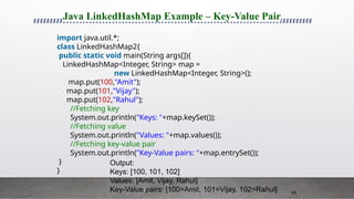 64
Java LinkedHashMap Example – Key-Value Pair
import java.util.*;
class LinkedHashMap2{
public static void main(String args[]){
LinkedHashMap<Integer, String> map =
new LinkedHashMap<Integer, String>();
map.put(100,"Amit");
map.put(101,"Vijay");
map.put(102,"Rahul");
//Fetching key
System.out.println("Keys: "+map.keySet());
//Fetching value
System.out.println("Values: "+map.values());
//Fetching key-value pair
System.out.println("Key-Value pairs: "+map.entrySet());
}
}
Output:
Keys: [100, 101, 102]
Values: [Amit, Vijay, Rahul]
Key-Value pairs: [100=Amit, 101=Vijay, 102=Rahul]
 