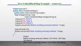 65
Java LinkedHashMap Example – remove()
import java.util.*;
public class LinkedHashMap3 {
public static void main(String args[]) {
Map<Integer,String> map
=new LinkedHashMap<Integer,String>();
map.put(101,"Amit");
map.put(102,"Vijay");
map.put(103,"Rahul");
System.out.println("Before invoking remove() method: "+map);
map.remove(102);
System.out.println("After invoking remove() method: "+map);
}
}
Output:
Before invoking remove() method: {101=Amit, 102=Vijay,
103=Rahul}
After invoking remove() method: {101=Amit, 103=Rahul}
 