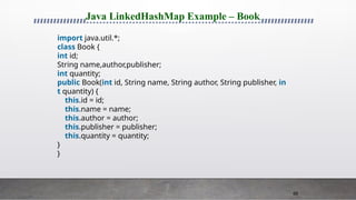 66
Java LinkedHashMap Example – Book
import java.util.*;
class Book {
int id;
String name,author,publisher;
int quantity;
public Book(int id, String name, String author, String publisher, in
t quantity) {
this.id = id;
this.name = name;
this.author = author;
this.publisher = publisher;
this.quantity = quantity;
}
}
 