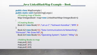 67
Java LinkedHashMap Example – Book
public class MapExample {
public static void main(String[] args) {
//Creating map of Books
Map<Integer,Book> map=new LinkedHashMap<Integer,Book>()
;
//Creating Books
Book b1=new Book(101,"Let us C","Yashwant Kanetkar","BPB",8
);
Book b2=new Book(102,"Data Communications & Networking",
"Forouzan","Mc Graw Hill",4);
Book b3=new Book(103,"Operating System","Galvin","Wiley",6);
//Adding Books to map
map.put(2,b2);
map.put(1,b1);
map.put(3,b3);
 