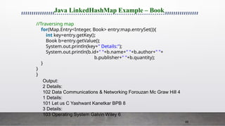 68
Java LinkedHashMap Example – Book
//Traversing map
for(Map.Entry<Integer, Book> entry:map.entrySet()){
int key=entry.getKey();
Book b=entry.getValue();
System.out.println(key+" Details:");
System.out.println(b.id+" "+b.name+" "+b.author+" "+
b.publisher+" "+b.quantity);
}
}
}
Output:
2 Details:
102 Data Communications & Networking Forouzan Mc Graw Hill 4
1 Details:
101 Let us C Yashwant Kanetkar BPB 8
3 Details:
103 Operating System Galvin Wiley 6
 