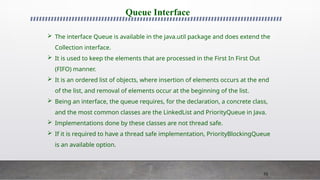 70
Queue Interface
 The interface Queue is available in the java.util package and does extend the
Collection interface.
 It is used to keep the elements that are processed in the First In First Out
(FIFO) manner.
 It is an ordered list of objects, where insertion of elements occurs at the end
of the list, and removal of elements occur at the beginning of the list.
 Being an interface, the queue requires, for the declaration, a concrete class,
and the most common classes are the LinkedList and PriorityQueue in Java.
 Implementations done by these classes are not thread safe.
 If it is required to have a thread safe implementation, PriorityBlockingQueue
is an available option.
 