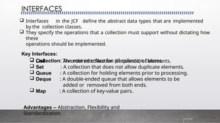  Interfaces in the JCF define the abstract data types that are implemented
by the collection classes.
 They specify the operations that a collection must support without dictating how
these
operations should be implemented.
Key Interfaces:
 Collection: The root interface for all collection classes.
INTERFACES
7/19/202
4
 List
 Set
 Queue
 Deque
: An ordered collection (sequence) of elements.
: A collection that does not allow duplicate elements.
: A collection for holding elements prior to processing.
: A double-ended queue that allows elements to be
added or removed from both ends.
: A collection of key-value pairs.
 Map
Advantages – Abstraction, Flexibility and
Standardization
 
