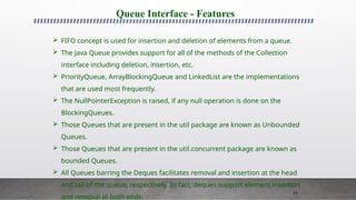 71
Queue Interface - Features
 FIFO concept is used for insertion and deletion of elements from a queue.
 The Java Queue provides support for all of the methods of the Collection
interface including deletion, insertion, etc.
 PriorityQueue, ArrayBlockingQueue and LinkedList are the implementations
that are used most frequently.
 The NullPointerException is raised, if any null operation is done on the
BlockingQueues.
 Those Queues that are present in the util package are known as Unbounded
Queues.
 Those Queues that are present in the util.concurrent package are known as
bounded Queues.
 All Queues barring the Deques facilitates removal and insertion at the head
and tail of the queue; respectively. In fact, deques support element insertion
and removal at both ends.
 