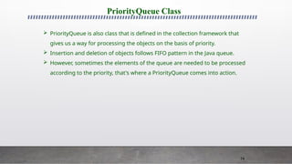 74
PriorityQueue Class
 PriorityQueue is also class that is defined in the collection framework that
gives us a way for processing the objects on the basis of priority.
 Insertion and deletion of objects follows FIFO pattern in the Java queue.
 However, sometimes the elements of the queue are needed to be processed
according to the priority, that's where a PriorityQueue comes into action.
 
