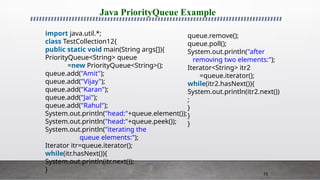 75
Java PriorityQueue Example
import java.util.*;
class TestCollection12{
public static void main(String args[]){
PriorityQueue<String> queue
=new PriorityQueue<String>();
queue.add("Amit");
queue.add("Vijay");
queue.add("Karan");
queue.add("Jai");
queue.add("Rahul");
System.out.println("head:"+queue.element());
System.out.println("head:"+queue.peek());
System.out.println("iterating the
queue elements:");
Iterator itr=queue.iterator();
while(itr.hasNext()){
System.out.println(itr.next());
}
queue.remove();
queue.poll();
System.out.println("after
removing two elements:");
Iterator<String> itr2
=queue.iterator();
while(itr2.hasNext()){
System.out.println(itr2.next())
;
}
}
}
 
