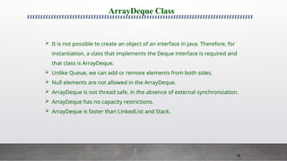 78
ArrayDeque Class
 It is not possible to create an object of an interface in Java. Therefore, for
instantiation, a class that implements the Deque interface is required and
that class is ArrayDeque.
 Unlike Queue, we can add or remove elements from both sides.
 Null elements are not allowed in the ArrayDeque.
 ArrayDeque is not thread safe, in the absence of external synchronization.
 ArrayDeque has no capacity restrictions.
 ArrayDeque is faster than LinkedList and Stack.
 