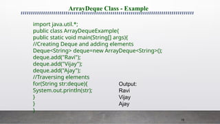 79
ArrayDeque Class - Example
import java.util.*;
public class ArrayDequeExample{
public static void main(String[] args){
//Creating Deque and adding elements
Deque<String> deque=new ArrayDeque<String>();
deque.add("Ravi");
deque.add("Vijay");
deque.add("Ajay");
//Traversing elements
for(String str:deque){
System.out.println(str);
}
}
}
Output:
Ravi
Vijay
Ajay
 