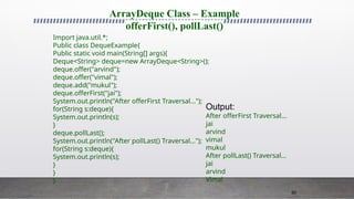 80
ArrayDeque Class – Example
offerFirst(), pollLast()
Import java.util.*;
Public class DequeExample{
Public static void main(String[] args){
Deque<String> deque=new ArrayDeque<String>();
deque.offer("arvind");
deque.offer("vimal");
deque.add("mukul");
deque.offerFirst("jai");
System.out.println("After offerFirst Traversal...");
for(String s:deque){
System.out.println(s);
}
deque.pollLast();
System.out.println("After pollLast() Traversal...");
for(String s:deque){
System.out.println(s);
}
}
}
Output:
After offerFirst Traversal...
jai
arvind
vimal
mukul
After pollLast() Traversal...
jai
arvind
Vimal
 