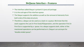 82
DeQueue Interface - Features
 The interface called Deque is present in java.util package.
 It is the sub type of the interface queue.
 The Deque supports the addition as well as the removal of elements from
both ends of the data structure.
 Therefore, a deque can be used as a stack or a queue. We know that the
stack supports the Last In First Out(LIFO)operation, and the operation First In
First Out is supported by a queue. As a deque supports both, either of the
mentioned operations can be performed on it. Deque is an acronym for
"double ended queue".
 