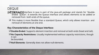 DEQUE
INTERFACE
 The Deque interface in Java is part of the java.util package and stands for "double-
ended queue". It extends the Queue interface and allows elements to be added or
removed from both ends of the queue.
 This makes it more flexible than a standard Queue, which only allows insertion and
removal of elements at one end.
Key Characteristics of the Deque Interface:
 Double-Ended: Supports element insertion and removal at both ends (head and tail).
 No Capacity Restrictions: Usually implemented without capacity restrictions, though
it can
be bounded.
 Null Elements: Generally does not allow null elements.
 