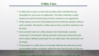 88
Utility Class
 A utility class in Java is a class that provides static methods that are
accessible for use across an application. The static methods in utility
classes are used for performing common routines in our application.
 Utility classes cannot be instantiated and are sometimes stateless without
static variables. We declare a utility class as final, and all its methods must
be static.
 Since we don’t want our utility classes to be instantiated, a private
constructor is introduced. Having a private constructor means that Java
won’t create a default constructor for our utility class. The constructor can
be empty.
 The purpose of a utility class is to provide methods for executing certain
functionalities within a program, while the main class focuses on the core
problem it solves.

 