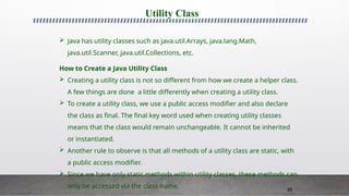 89
Utility Class
 Java has utility classes such as java.util.Arrays, java.lang.Math,
java.util.Scanner, java.util.Collections, etc.
How to Create a Java Utility Class
 Creating a utility class is not so different from how we create a helper class.
A few things are done a little differently when creating a utility class.
 To create a utility class, we use a public access modifier and also declare
the class as final. The final key word used when creating utility classes
means that the class would remain unchangeable. It cannot be inherited
or instantiated.
 Another rule to observe is that all methods of a utility class are static, with
a public access modifier.
 Since we have only static methods within utility classes, these methods can
only be accessed via the class name.
 
